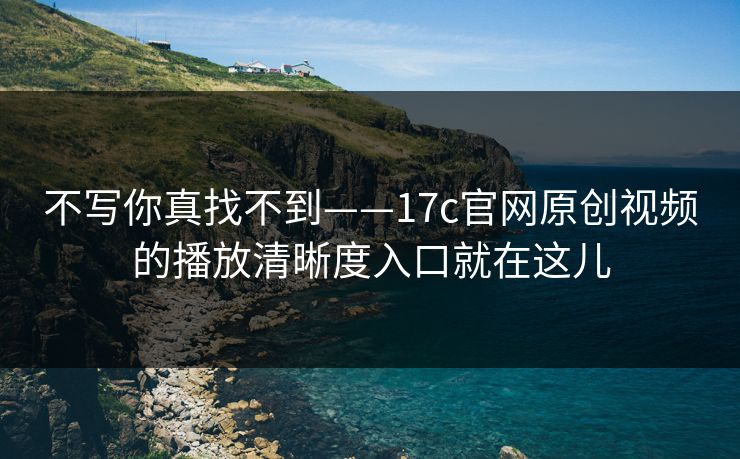 不写你真找不到——17c官网原创视频的播放清晰度入口就在这儿