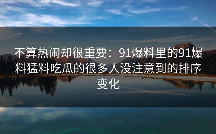 不算热闹却很重要：91爆料里的91爆料猛料吃瓜的很多人没注意到的排序变化