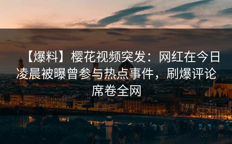 【爆料】樱花视频突发：网红在今日凌晨被曝曾参与热点事件，刷爆评论席卷全网