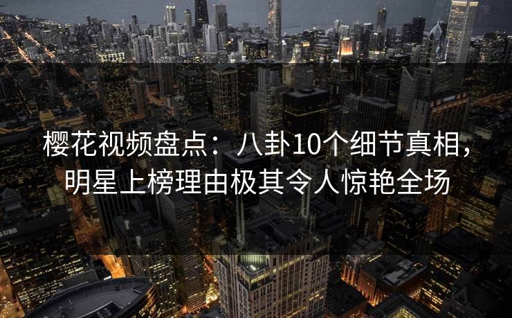 樱花视频盘点：八卦10个细节真相，明星上榜理由极其令人惊艳全场