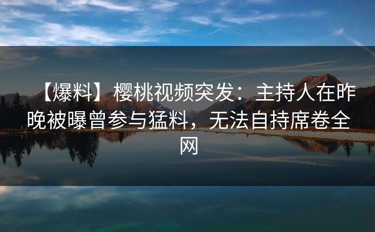 【爆料】樱桃视频突发：主持人在昨晚被曝曾参与猛料，无法自持席卷全网