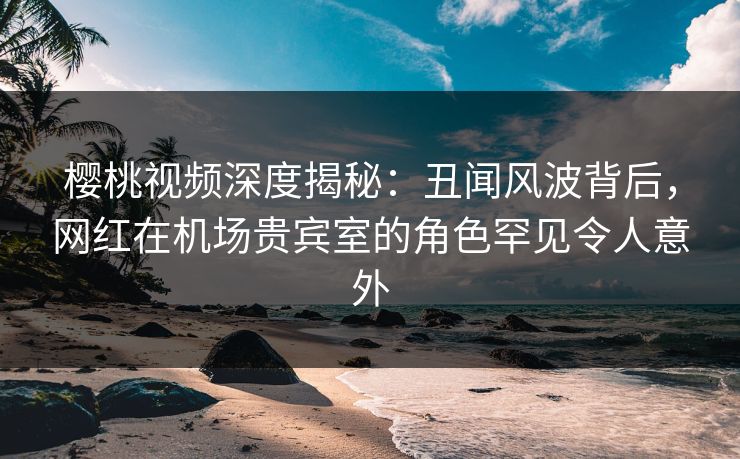 樱桃视频深度揭秘：丑闻风波背后，网红在机场贵宾室的角色罕见令人意外