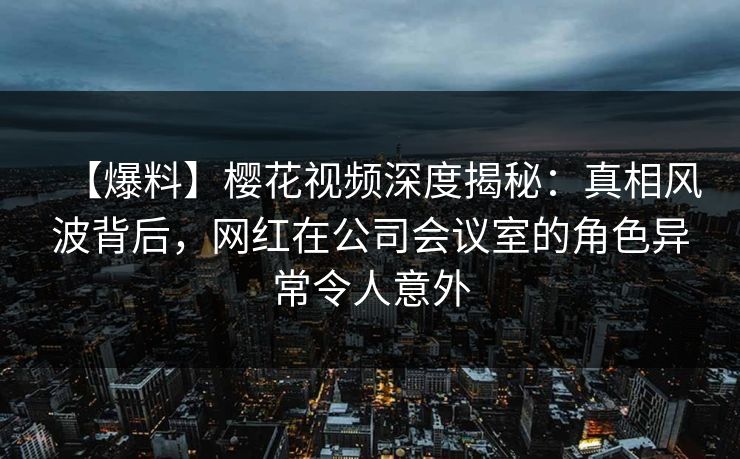 【爆料】樱花视频深度揭秘：真相风波背后，网红在公司会议室的角色异常令人意外