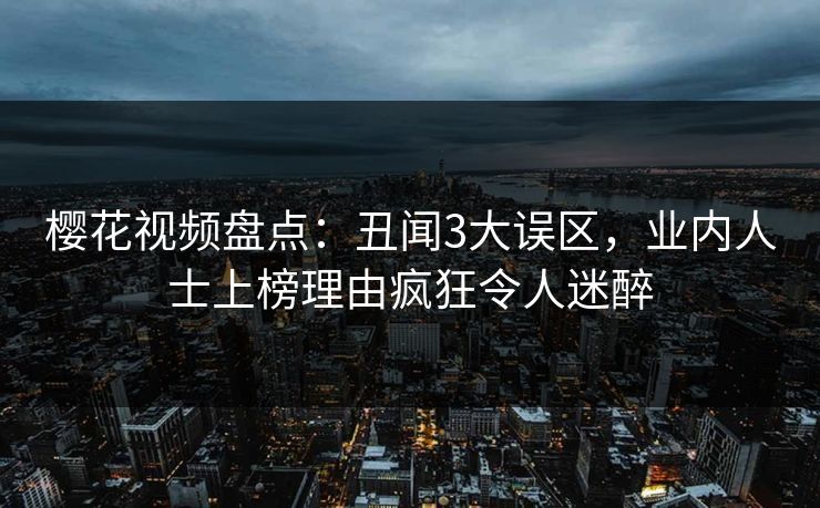樱花视频盘点：丑闻3大误区，业内人士上榜理由疯狂令人迷醉