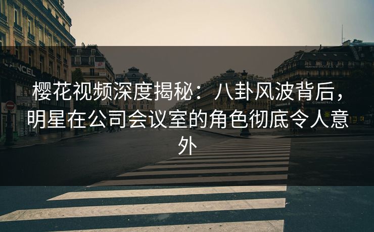 樱花视频深度揭秘：八卦风波背后，明星在公司会议室的角色彻底令人意外