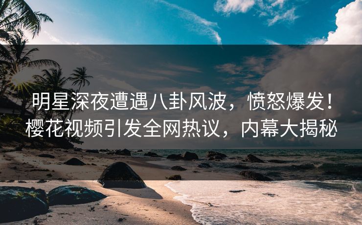 明星深夜遭遇八卦风波，愤怒爆发！樱花视频引发全网热议，内幕大揭秘