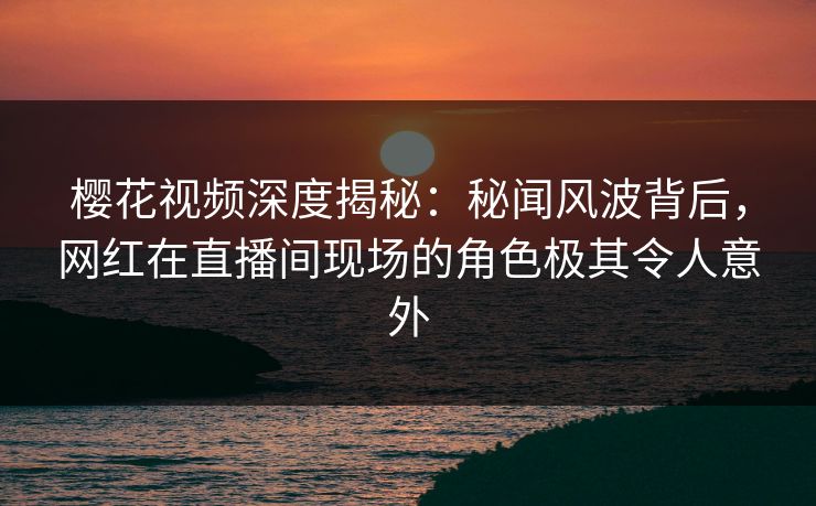 樱花视频深度揭秘：秘闻风波背后，网红在直播间现场的角色极其令人意外
