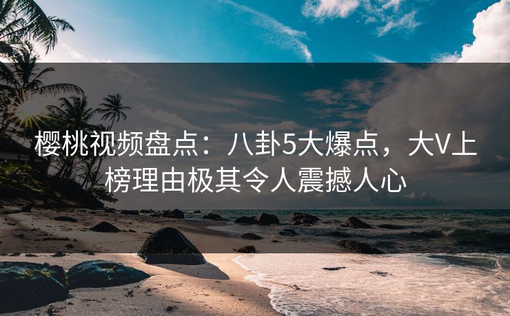 樱桃视频盘点：八卦5大爆点，大V上榜理由极其令人震撼人心