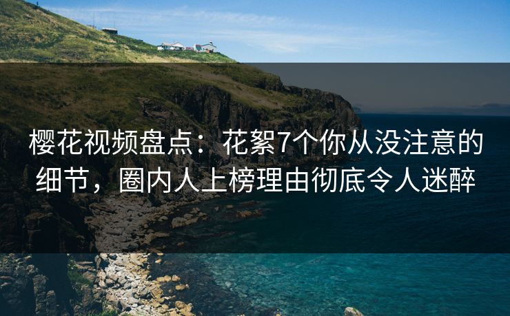 樱花视频盘点：花絮7个你从没注意的细节，圈内人上榜理由彻底令人迷醉