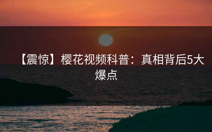【震惊】樱花视频科普：真相背后5大爆点