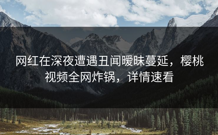 网红在深夜遭遇丑闻暧昧蔓延，樱桃视频全网炸锅，详情速看