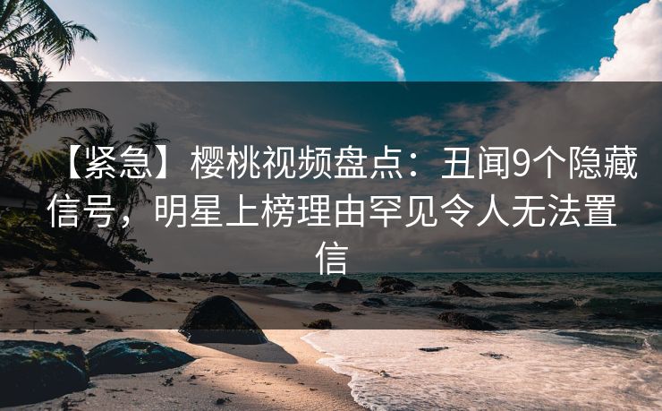 【紧急】樱桃视频盘点：丑闻9个隐藏信号，明星上榜理由罕见令人无法置信