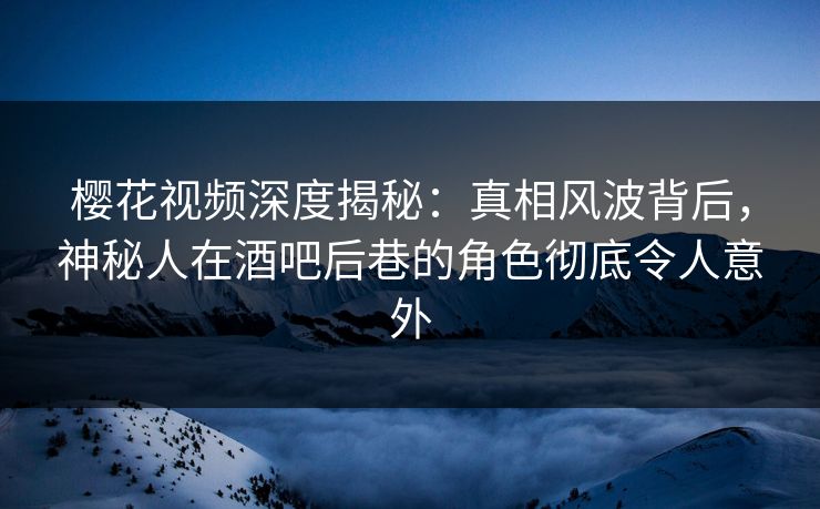 樱花视频深度揭秘：真相风波背后，神秘人在酒吧后巷的角色彻底令人意外