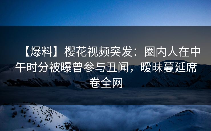 【爆料】樱花视频突发：圈内人在中午时分被曝曾参与丑闻，暧昧蔓延席卷全网