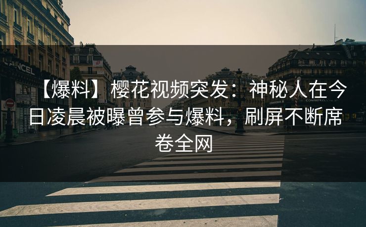 【爆料】樱花视频突发：神秘人在今日凌晨被曝曾参与爆料，刷屏不断席卷全网