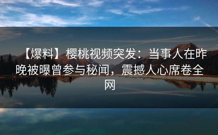 【爆料】樱桃视频突发：当事人在昨晚被曝曾参与秘闻，震撼人心席卷全网
