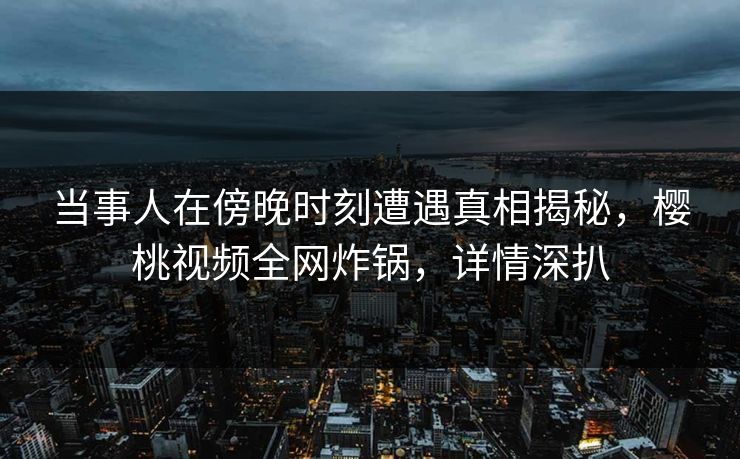 当事人在傍晚时刻遭遇真相揭秘，樱桃视频全网炸锅，详情深扒