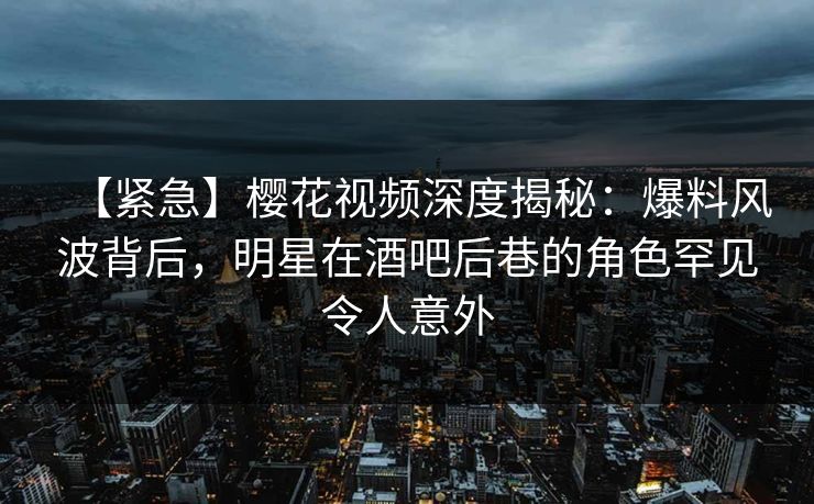 【紧急】樱花视频深度揭秘：爆料风波背后，明星在酒吧后巷的角色罕见令人意外