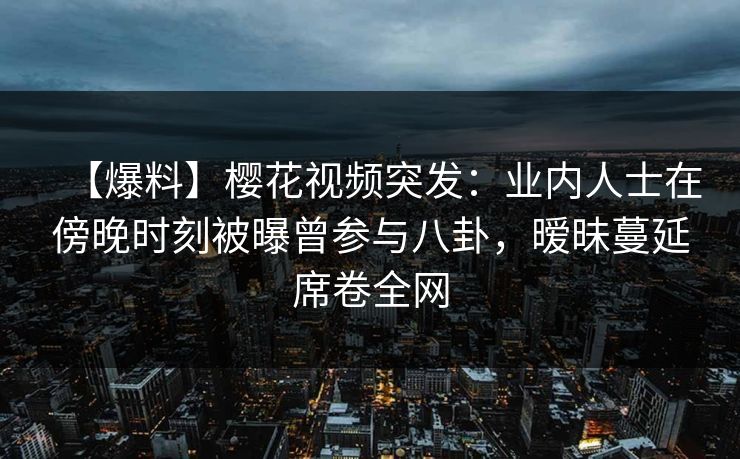 【爆料】樱花视频突发：业内人士在傍晚时刻被曝曾参与八卦，暧昧蔓延席卷全网