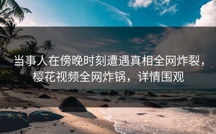 当事人在傍晚时刻遭遇真相全网炸裂，樱花视频全网炸锅，详情围观