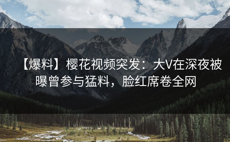 【爆料】樱花视频突发：大V在深夜被曝曾参与猛料，脸红席卷全网