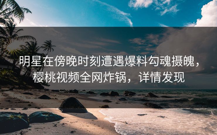明星在傍晚时刻遭遇爆料勾魂摄魄，樱桃视频全网炸锅，详情发现