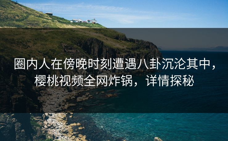 圈内人在傍晚时刻遭遇八卦沉沦其中，樱桃视频全网炸锅，详情探秘