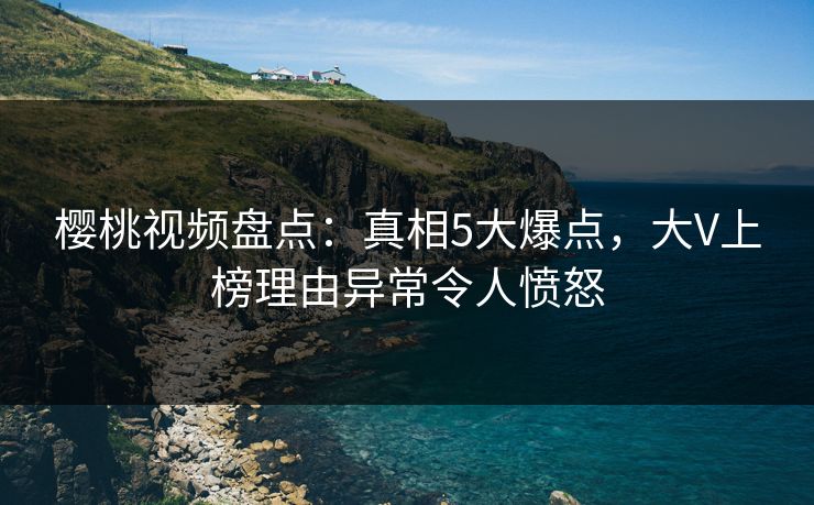 樱桃视频盘点：真相5大爆点，大V上榜理由异常令人愤怒