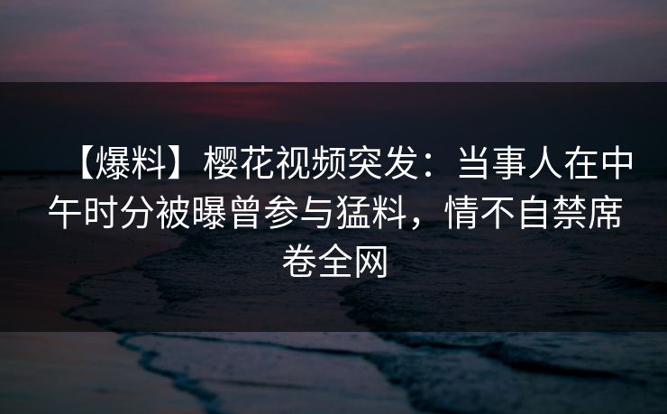 【爆料】樱花视频突发：当事人在中午时分被曝曾参与猛料，情不自禁席卷全网