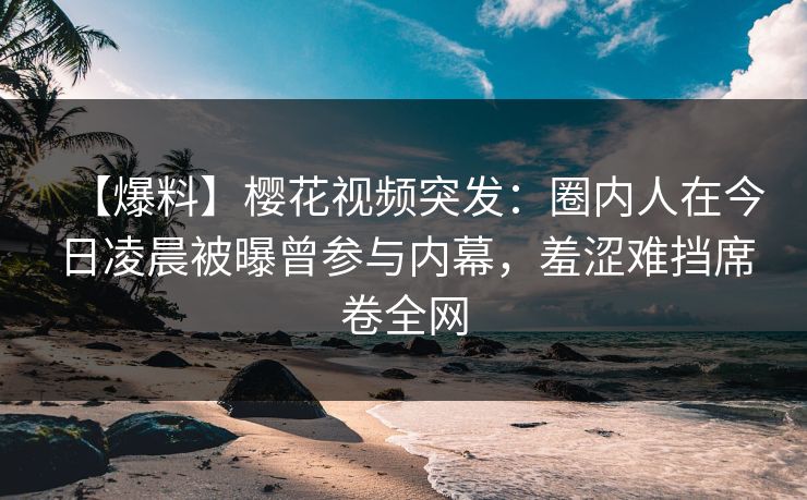 【爆料】樱花视频突发：圈内人在今日凌晨被曝曾参与内幕，羞涩难挡席卷全网