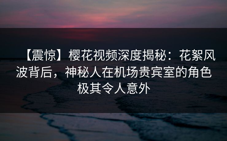 【震惊】樱花视频深度揭秘：花絮风波背后，神秘人在机场贵宾室的角色极其令人意外