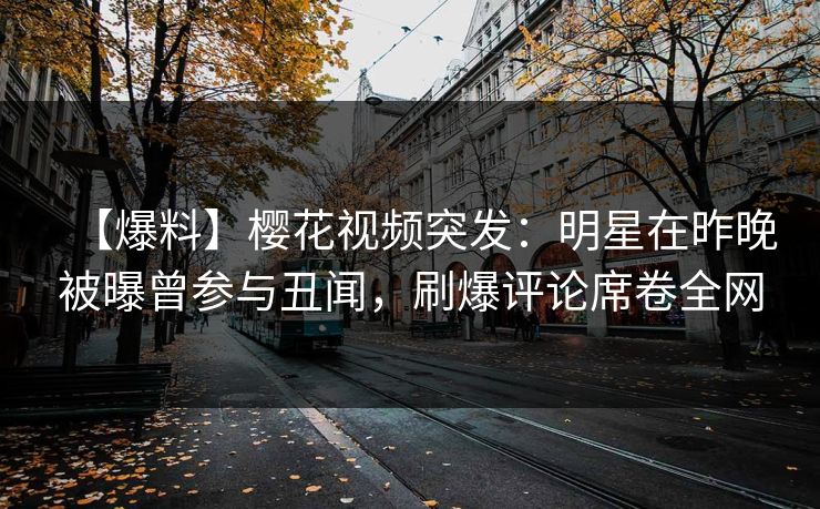【爆料】樱花视频突发：明星在昨晚被曝曾参与丑闻，刷爆评论席卷全网