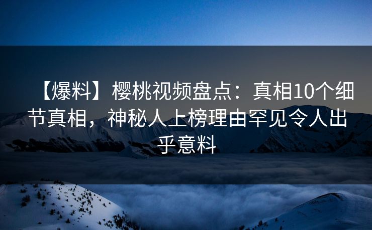 【爆料】樱桃视频盘点：真相10个细节真相，神秘人上榜理由罕见令人出乎意料
