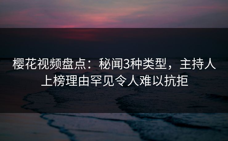 樱花视频盘点：秘闻3种类型，主持人上榜理由罕见令人难以抗拒
