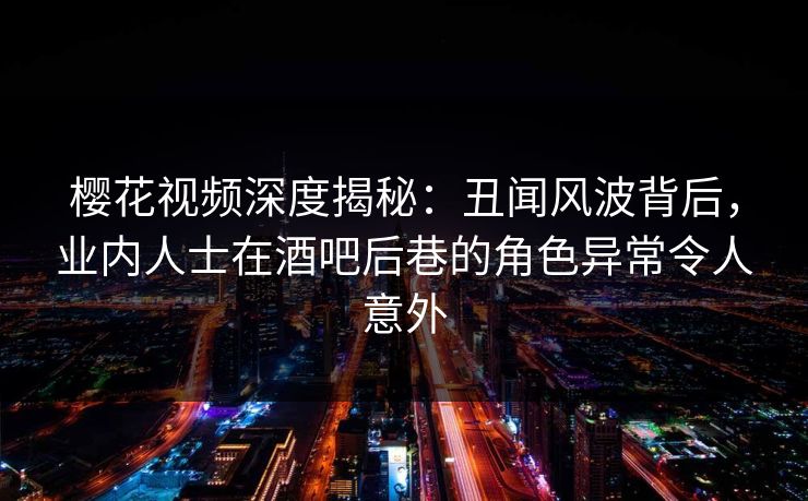 樱花视频深度揭秘：丑闻风波背后，业内人士在酒吧后巷的角色异常令人意外