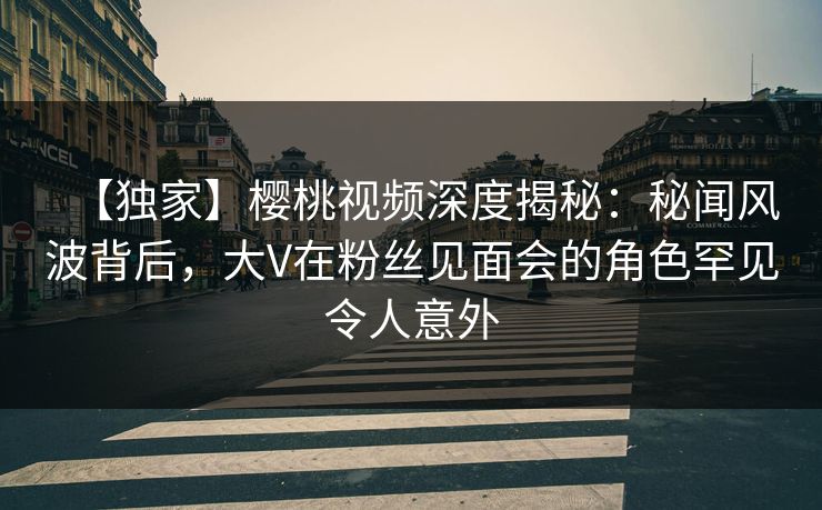 【独家】樱桃视频深度揭秘：秘闻风波背后，大V在粉丝见面会的角色罕见令人意外