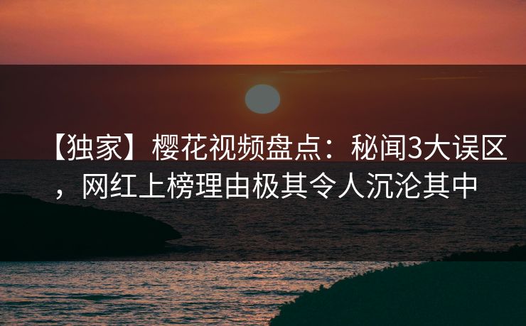 【独家】樱花视频盘点：秘闻3大误区，网红上榜理由极其令人沉沦其中