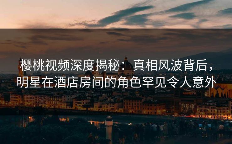 樱桃视频深度揭秘：真相风波背后，明星在酒店房间的角色罕见令人意外