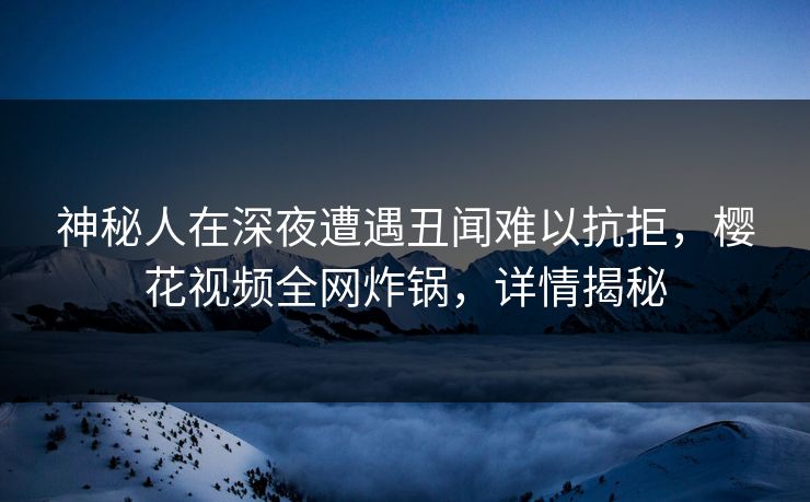 神秘人在深夜遭遇丑闻难以抗拒，樱花视频全网炸锅，详情揭秘