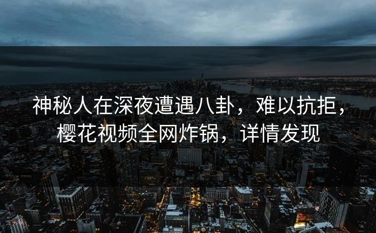 神秘人在深夜遭遇八卦，难以抗拒，樱花视频全网炸锅，详情发现