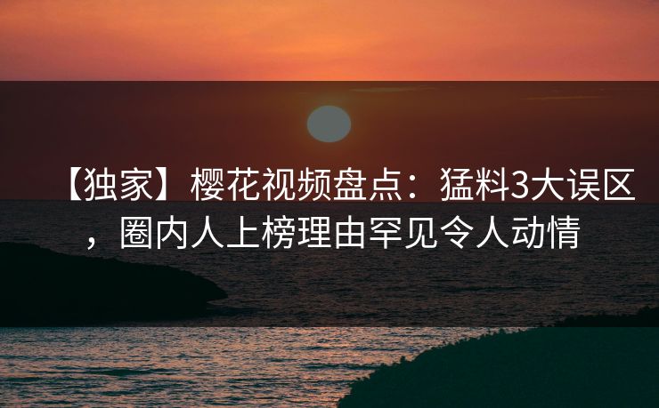 【独家】樱花视频盘点：猛料3大误区，圈内人上榜理由罕见令人动情