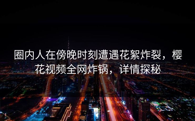圈内人在傍晚时刻遭遇花絮炸裂，樱花视频全网炸锅，详情探秘