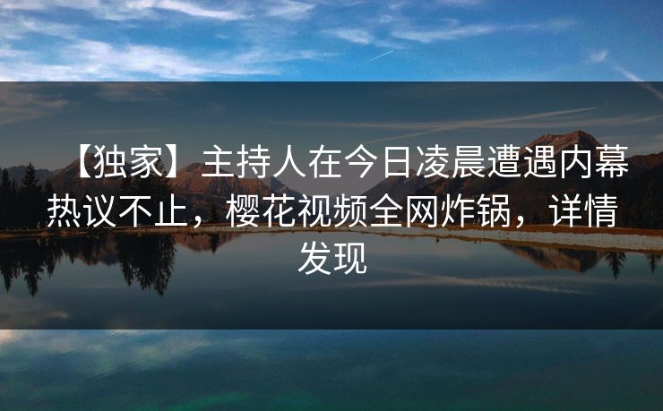 【独家】主持人在今日凌晨遭遇内幕热议不止，樱花视频全网炸锅，详情发现