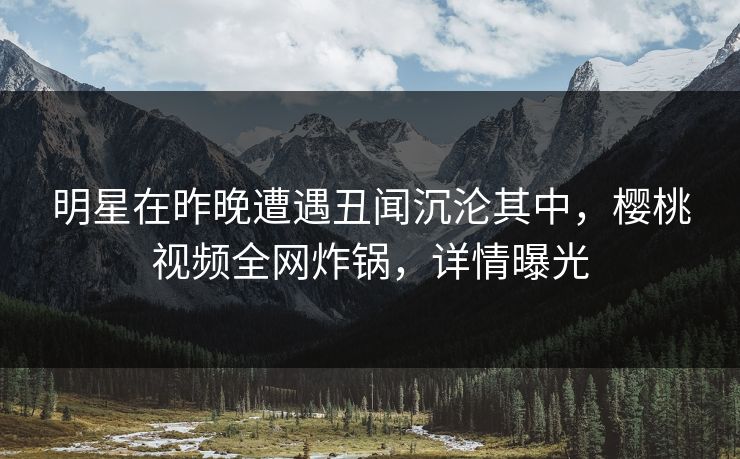 明星在昨晚遭遇丑闻沉沦其中，樱桃视频全网炸锅，详情曝光