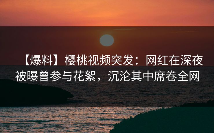 【爆料】樱桃视频突发：网红在深夜被曝曾参与花絮，沉沦其中席卷全网