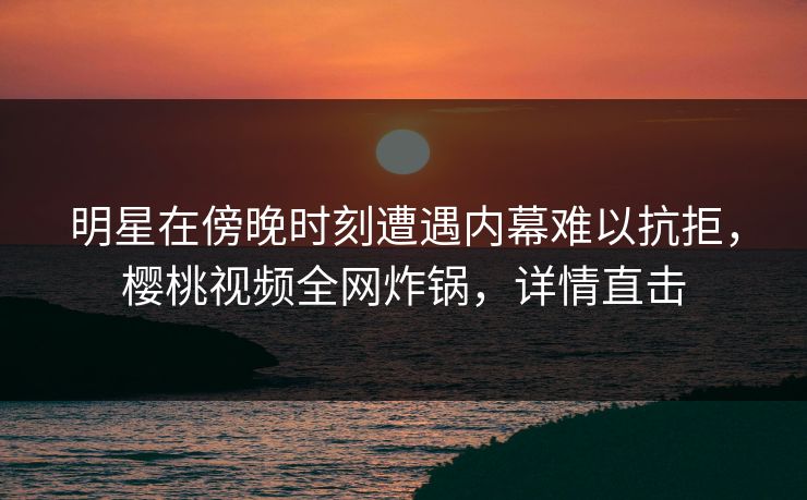 明星在傍晚时刻遭遇内幕难以抗拒，樱桃视频全网炸锅，详情直击