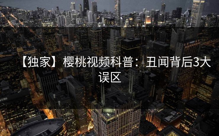 【独家】樱桃视频科普：丑闻背后3大误区