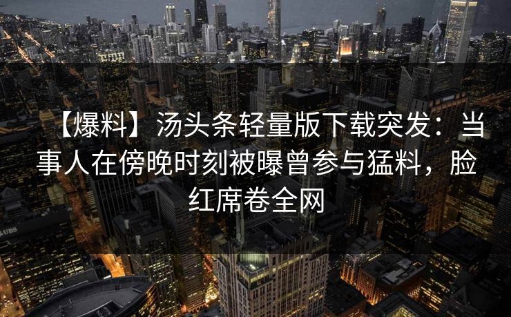 【爆料】汤头条轻量版下载突发：当事人在傍晚时刻被曝曾参与猛料，脸红席卷全网