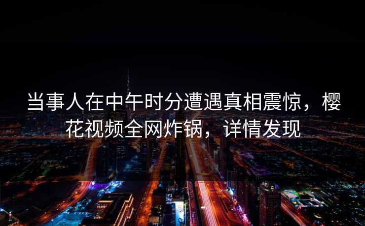 当事人在中午时分遭遇真相震惊，樱花视频全网炸锅，详情发现