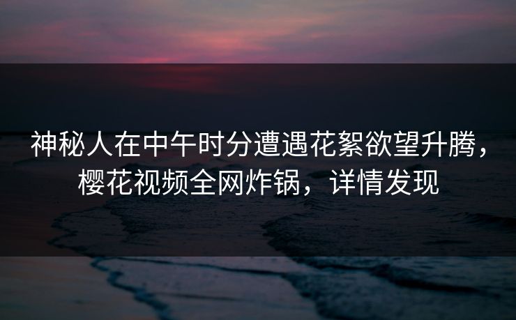 神秘人在中午时分遭遇花絮欲望升腾,樱花视频全网炸锅,详情发现
